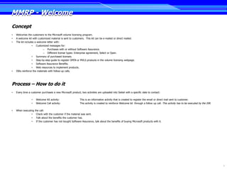 MMRP - Welcome
Concept
•   Welcomes the customers to the Microsoft volume licensing program.
•   A welcome kit with customized material is sent to customers. This kit can be e-mailed or direct mailed.
•   The kit includes a welcome letter with:
                  • Customized messages for:
                            – Purchases with or without Software Assurance.
                            – Different license types: Enterprise agreement, Select or Open.
                  • Summary of purchased licenses.
                  • Step-by-step guide to register OPEN or MVLS products in the volume licensing webpage.
                  • Software Assurance Benefits.
                  • Web resources to implement products.
•   ISRs reinforce the materials with follow-up calls.




Process – How to do it
•   Every time a customer purchases a new Microsoft product, two activities are uploaded into Siebel with a specific date to contact:

                 •   Welcome Kit activity:                   This is an informative activity that is created to register the email or direct mail sent to customer.
                 •   Welcome Call activity:                  This activity is created to reinforce Welcome kit through a follow up call. This activity has to be executed by the ISR.

•   When executing   the call:
                •     Check with the customer if the material was sent.
                •     Talk about the benefits the customer has.
                •     If the customer has not bought Software Assurance, talk about the benefits of buying Microsoft products with it.




                                                                                                                                                                                        9
 