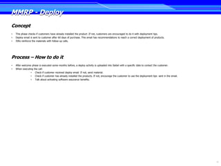 MMRP - Deploy
Concept
•   This phase checks if customers have already installed the product .If not, customers are encouraged to do it with deployment tips.
•   Deploy email is sent to customer after 60 days of purchase. This email has recommendations to reach a correct deployment of products.
•   ISRs reinforce the materials with follow-up calls.




Process – How to do it
•   After welcome phase is executed some months before, a deploy activity is uploaded into Siebel with a specific date to contact the customer.
•   When executing the call:
                 • Check if customer received deploy email. If not, send material.
                 • Check if customer has already installed the products. If not, encourage the customer to use the deployment tips sent in the email.
                 • Talk about activating software assurance benefits.




                                                                                                                                                        12
 