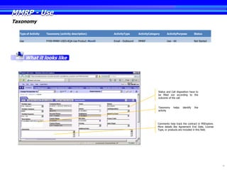 MMRP - Use
Taxonomy

  Type of Activity   Taxonomy (activity description)        ActivityType       ActivityCategory      ActivityPurpose          Status

  Use                FY09-MMRP-USES-RQA-Use Product Month   Email - Outbound   MMRP                  Use - Kit                Not Started




        What it looks like




                                                                                              Status and Call disposition have to
                                                                                              be filled out according to the
                                                                                              outcome of the call.


                                                                                              Taxonomy     helps   identify   the
                                                                                              activity




                                                                                             Comments help track the contract in MSExplore.
                                                                                             More details like Agreement End Date, License
                                                                                             Type, or products are included in this field.




                                                                                                                                              16
 