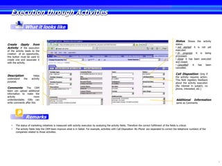 Execution through Activities
               What it looks like

                                                                                                                                                        Status: Shows the activity
Create Oppty from                                                                                                                                       status:
Activity: If the execution                                                                                                                              • not started: it is not yet
of the activity leads to the                                                                                                                            executed.
creation of an opportunity,                                                                                                                             • In progress: it is being
this button must be used to                                                                                                                             processed.
create one and associate it                                                                                                                             • Done: it has been executed
with the activity.                                                                                                                                      and closed.
                                                                                                                                                        • Cancelled:  it  has   been
                                                                                                                                                        cancelled.

                                                                                                                                                        Call Disposition: Only if
Description:          Helps
                                                                                                                                                        the activity requires action.
understand    the    activity
                                                                                                                                                        This field registers feedback
purpose.
                                                                                                                                                        about the activity execution
                                                                                                                                                        (No interest in subject, no
Comments:       The CRM                                                                                                                                 phone, interested, etc.)
team can upload additional
information to make the
activity               more
understandable. ISRs can                                                                                                                                 Additional      Information:
write comments after this.                                                                                                                               same as Comments




               Remarks
   •   The status of marketing initiatives is measured with activity execution by analyzing the activity fields. Therefore the correct fulfillment of the fields is critical.
   •   The activity fields help the CRM team improve what is in Siebel. For example, activities with Call Disposition No Phone are separated to correct the telephone numbers of the
       companies related to those activities.




                                                                                                                                                                                        6
 