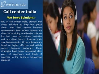 Call center india
      We Serve Solutions:-
We, at call Center India, provide well
aimed solutions to help our global
clients with their various business
requirements. Most of our services are
aimed at providing an effective solution
for their non-core business activities
and thus allow them to focus on their
core business tasks. All our solutions are
based on highly effective and widely
proven business strategies. These
strategies have been developed after
years of experience and loads of
expertise in the business outsourcing
segment.
 