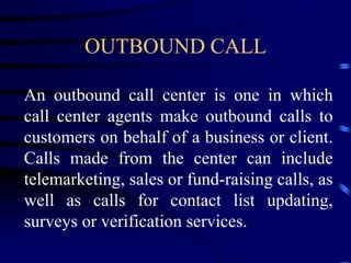 OUTBOUND CALL
An outbound call center is one in which
call center agents make outbound calls to
customers on behalf of a business or client.
Calls made from the center can include
telemarketing, sales or fund-raising calls, as
well as calls for contact list updating,
surveys or verification services.
 