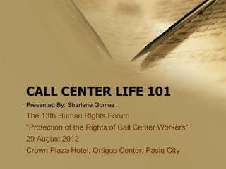 CALL CENTER LIFE 101
Presented By: Sharlene Gomez

The 13th Human Rights Forum
"Protection of the Rights of Call Center Workers"
29 August 2012
Crown Plaza Hotel, Ortigas Center, Pasig City

 