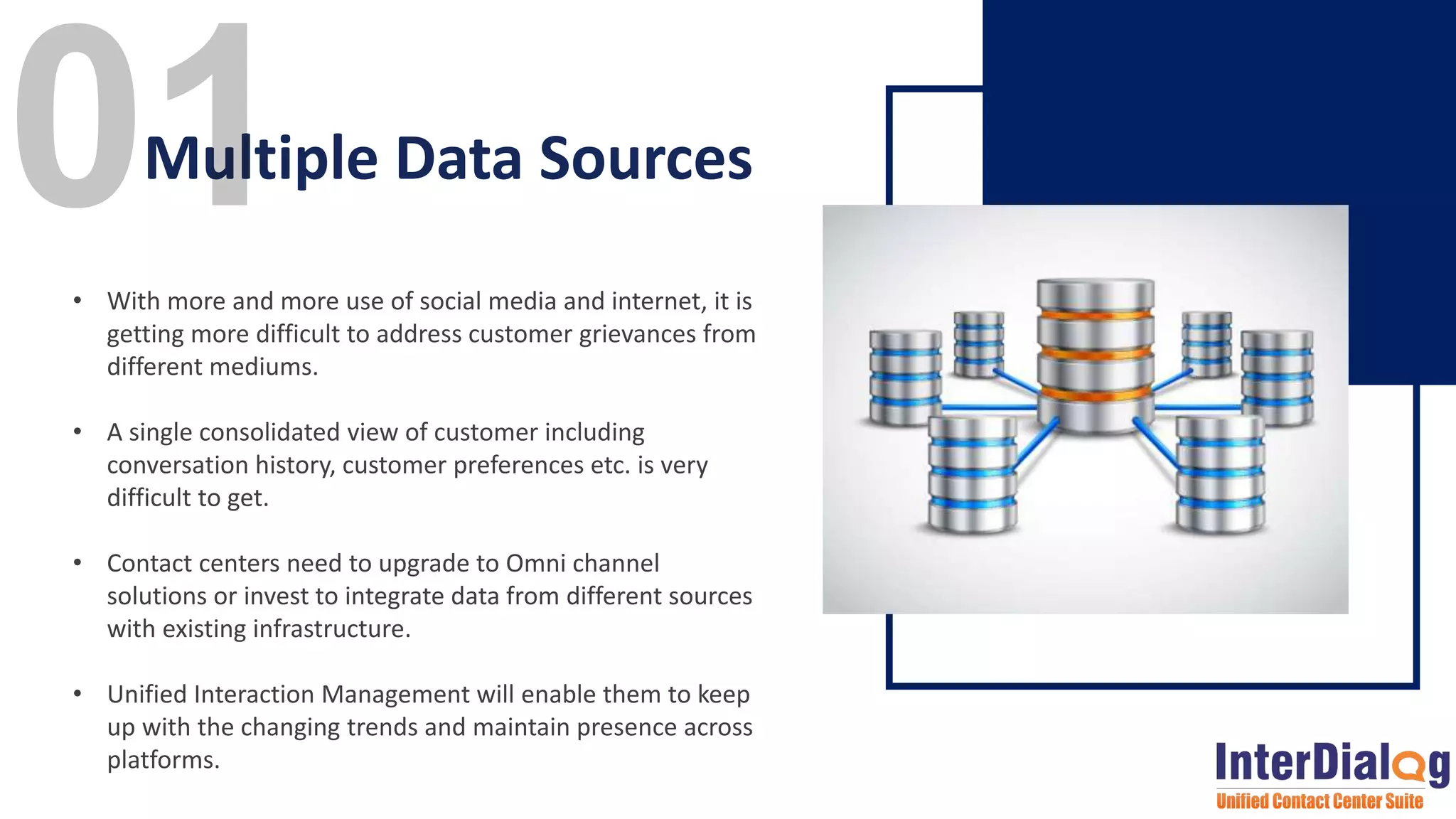 • With more and more use of social media and internet, it is
getting more difficult to address customer grievances from
different mediums.
• A single consolidated view of customer including
conversation history, customer preferences etc. is very
difficult to get.
• Contact centers need to upgrade to Omni channel
solutions or invest to integrate data from different sources
with existing infrastructure.
• Unified Interaction Management will enable them to keep
up with the changing trends and maintain presence across
platforms.
Multiple Data Sources
 