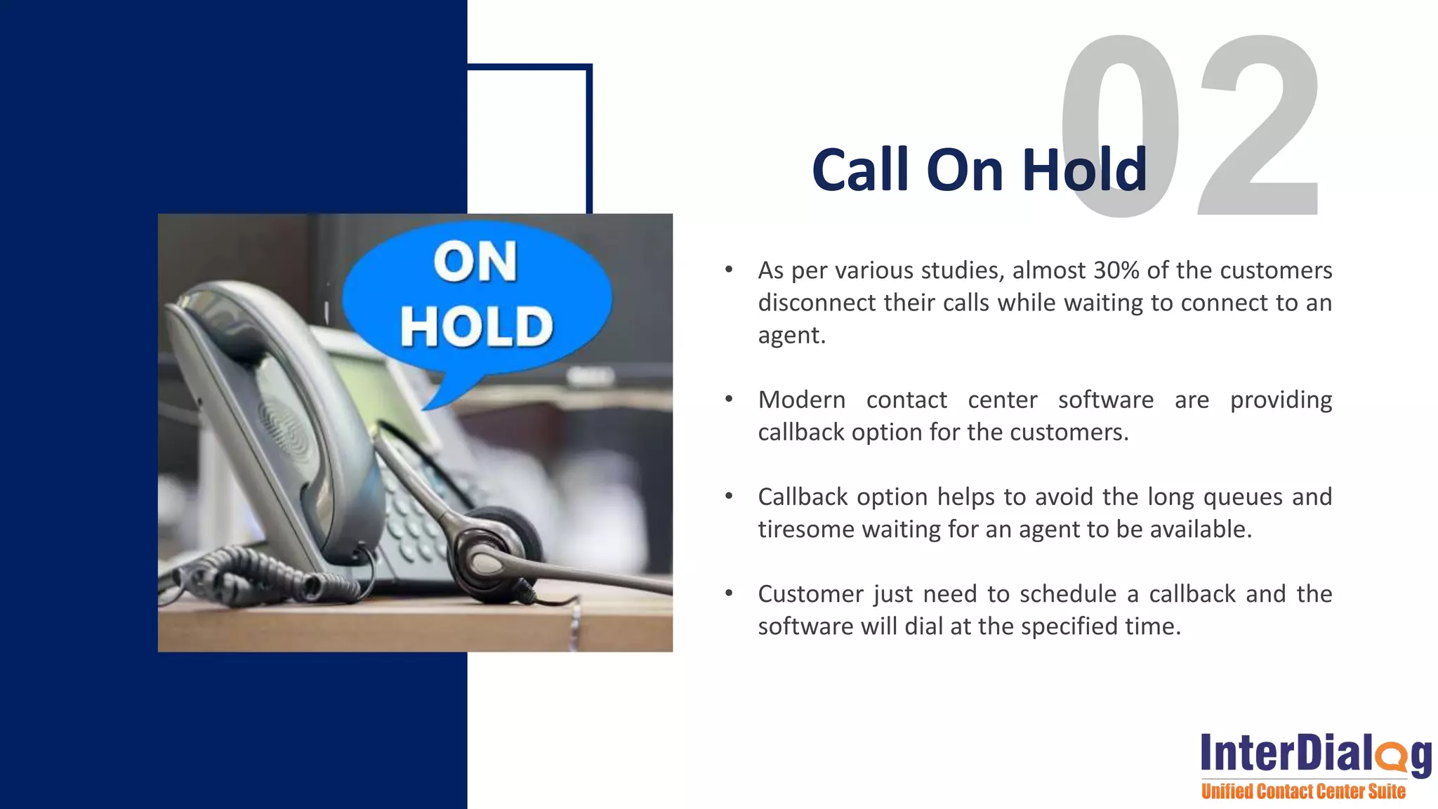 • As per various studies, almost 30% of the customers
disconnect their calls while waiting to connect to an
agent.
• Modern contact center software are providing
callback option for the customers.
• Callback option helps to avoid the long queues and
tiresome waiting for an agent to be available.
• Customer just need to schedule a callback and the
software will dial at the specified time.
Call On Hold
 