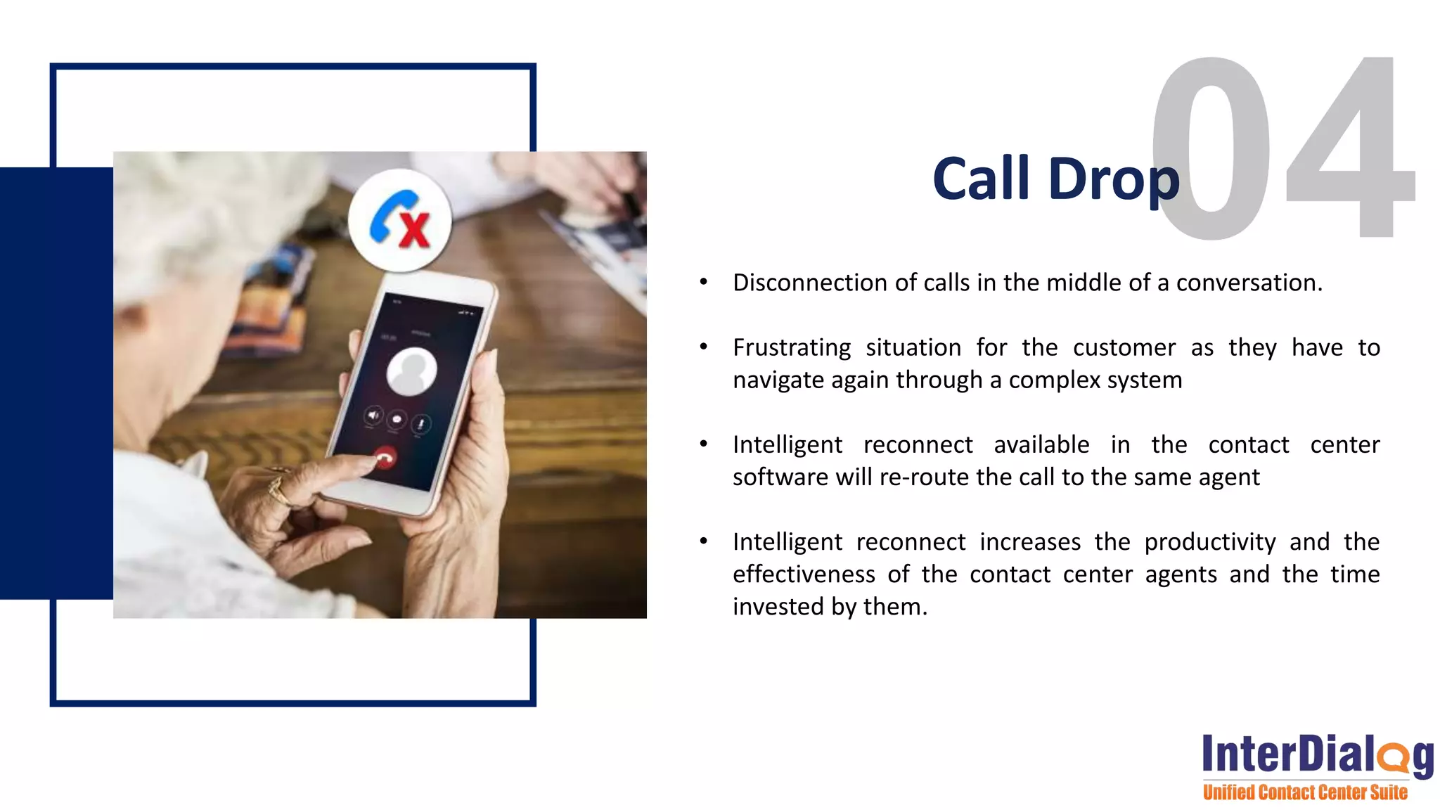 • Disconnection of calls in the middle of a conversation.
• Frustrating situation for the customer as they have to
navigate again through a complex system
• Intelligent reconnect available in the contact center
software will re-route the call to the same agent
• Intelligent reconnect increases the productivity and the
effectiveness of the contact center agents and the time
invested by them.
Call Drop
 