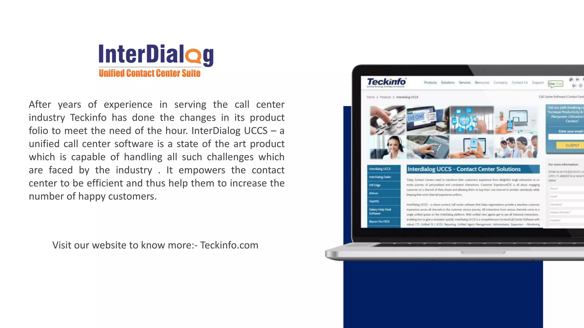 After years of experience in serving the call center
industry Teckinfo has done the changes in its product
folio to meet the need of the hour. InterDialog UCCS – a
unified call center software is a state of the art product
which is capable of handling all such challenges which
are faced by the industry . It empowers the contact
center to be efficient and thus help them to increase the
number of happy customers.
Visit our website to know more:- Teckinfo.com
 