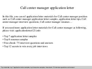 Call center manager application letter 
In this file, you can ref application letter materials for Call center manager position 
such as Call center manager application letter samples, application letter tips, Call 
center manager interview questions, Call center manager resumes… 
If you need more application letter materials for Call center manager as following, 
please visit: applicationletter123.info 
• Top 7 application letter samples 
• Top 8 resumes samples 
• Free ebook: 75 interview questions and answers 
• Top 12 secrets to win every job interviews 
Top materials: top 7 application letter samples, top 8 resumes samples, free ebook: 75 interview questions and answer 
Interview questions and answers – free download/ pdf and ppt file 
 