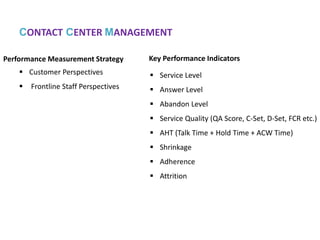 Service level is usually defined as the percentage of calls answered within threshold.
Inbound Operation and KPI Matrices
Example:
Abandon rate is the number of calls that hang-up before connecting to an agent.
Calculation: Abandoned / Total Offered
Answer level is the number of contacts that answered.
Calculation: Answered / Total Offered
 