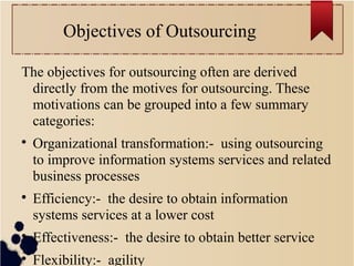 Objectives of Outsourcing
The objectives for outsourcing often are derived
directly from the motives for outsourcing. These
motivations can be grouped into a few summary
categories:

Organizational transformation:- using outsourcing
to improve information systems services and related
business processes

Efficiency:- the desire to obtain information
systems services at a lower cost

Effectiveness:- the desire to obtain better service

Flexibility:- agility
 