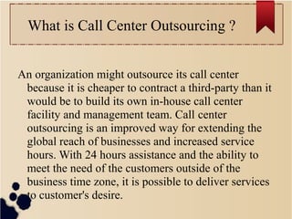 What is Call Center Outsourcing ?
An organization might outsource its call center
because it is cheaper to contract a third-party than it
would be to build its own in-house call center
facility and management team. Call center
outsourcing is an improved way for extending the
global reach of businesses and increased service
hours. With 24 hours assistance and the ability to
meet the need of the customers outside of the
business time zone, it is possible to deliver services
to customer's desire.
 