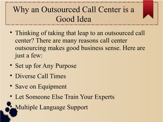 Why an Outsourced Call Center is a
Good Idea

Thinking of taking that leap to an outsourced call
center? There are many reasons call center
outsourcing makes good business sense. Here are
just a few:

Set up for Any Purpose

Diverse Call Times

Save on Equipment

Let Someone Else Train Your Experts

Multiple Language Support
 