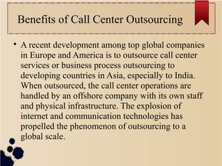 Benefits of Call Center Outsourcing

A recent development among top global companies
in Europe and America is to outsource call center
services or business process outsourcing to
developing countries in Asia, especially to India.
When outsourced, the call center operations are
handled by an offshore company with its own staff
and physical infrastructure. The explosion of
internet and communication technologies has
propelled the phenomenon of outsourcing to a
global scale.
 