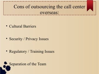 Cons of outsourcing the call center
overseas:

Cultural Barriers

Security / Privacy Issues

Regulatory / Training Issues

Separation of the Team
 