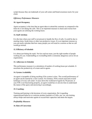 scripts because they are trademark of your call center and brand awareness tactic for your
client.

Efficiency Performance Measures

10. Agent Occupancy

Agent occupancy is the time that an agent takes to attend the customer as compared to the
times he is not taking the calls. This is an important measure to check and oversee how
your agents are utilizing the working hours.

11. Staff Attrition

It is the time when your staff is not present to handle the flow of calls. It could be due to
meeting times, break times or other non productive issues. It is an important measure as
you can easily calculate that how many people you will need in a session so that no call
would go missed.

12. Efficiency of Schedule

It is about just hitting the mark. Not less and not more, just the right number of people
working for you. Understaffing or overstaffing both is extremely dangerous curves for an
organization.

13. Adherence to Schedule

This performance measure is a calculation of number of working hours per schedule. It
ascertains the productivity of a team and its agents.

14. System Availability

An agent is incapable of doing anything if his system is slow. The overall performance of
an agent can be marred by a slow system. For instance, IVR is much used and coveted
technique of every call center. It eases down the workload of agents by 50 percent, in
case IVR is not functioning properly, an agent would have to devote time to understand
the nature of the query and answering it accordingly.

15. Coaching:

Training and learning is the keystone of every organization. Be it regarding
organizational behavior or concerns product manuals or FAQs, one -on- one training
always helps and motivates agents to exceed their capacities and attain the targets.

Profitability Measures

16. Rate of Conversion
 