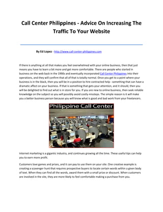 Call Center Philippines - Advice On Increasing The
              Traffic To Your Website
__________________________________________
              By Ed Lopez - http://www.call-center-philippines.com



If there is anything at all that makes you feel overwhelmed with your online business, then that just
means you have to learn a bit more and get more comfortable. There are people who started in
business on the web back in the 1990s and eventually incorporated Call Center Philippines into their
operations, and they will confirm that all of that is totally normal. Once you get to a point where your
business is in the black, then you will be in a position to hire contracted help - something that can have a
dramatic affect on your business. If that is something that gets your attention, and it should, then you
will be delighted to find out what is in store for you. If you are new to online business, then seek reliable
knowledge on the subject so you will possibly avoid costly missteps. The simple reason is it will make
you a better business person because you will know what is good and bad work from your freelancers.




Internet marketing is a gigantic industry, and continues growing all the time. These useful tips can help
you to earn more profit.

Customers love games and prizes, and it can pay to use them on your site. One creative example is
creating a scavenger hunt that requires prospective buyers to locate certain words within a given body
of text. When they can find all the words, award them with a small prize or discount. When customers
are involved in the site, they are more likely to feel comfortable making a purchase from you.
 