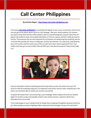 Call Center Philippines
_____________________________________________________________________________________

                  By Everette Mcgee - http://www.call-center-philippines.com



If increasing call center philippines is something that appeals to you in your net business, then be very
sure you get all the details about it prior to a full campaign. Take your market audience, for instance,
you have to know them but lots of IM marketers seem to overlook doing basic research about that. All
target niche audiences have accumulated information on them as a group, and that is what you have to
find out. The processes that are most important for any business are advertising and marketing, and this
is the tool that provides the means to add power to those two elements. You need to be understood by
your niche market, and that means you are the one who has to learn how to speak with them. Your
readers will never get to a point where they will fulfill your most desired response if they cannot relate
to it.




If you're interested in internet marketing but don't know where to start, this article is for you! The
secret to Internet marketing simply put is to implement many tactics and do it well. Using the tips in this
article, you should be able to market your business successfully.

Put good information that is very interesting on your webpage. Search engines will rank your website
higher if it contains unique and valuable content in the articles and your customers will be more
favorable to your site as well.

Try to make people on your mailing list feel as though they are getting a thoughtful, personal email from
you. Many people are weary of getting endless impersonal email messages. Are you sick and tired of
 