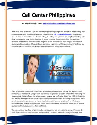 Call Center Philippines
_____________________________________________________________________________________

               By Brgeittneurygu Arms - http://www.call-center-philippines.com



There is no need for anxiety if you are currently experiencing rising water levels that are becoming more
difficult to deal with. Web businesses smart enough to give call center philippines a try and have
stood the test of time will tell you the same thing, too. The primary reason for using freelance help is to
allow for more time on activities that directly impact revenue. If that is something that gets your
attention, and it should, then you will be delighted to find out what is in store for you. But we would
caution you to learn about it, first, and even gain some experience with implementing it. We know you
want to grow your business and expand, but due diligence is simply common sense.




Many people today are looking for different avenues to make additional money, one way is through
marketing via the Internet. One problem is that many people how to use the Internet for marketing, but
since you searched and found this article, you are on your way to figuring it out. You will find the advice
you need by reading the article below.If you're going to rely on claims in marketing your product, make
sure they are claims you can prove. Just saying that something works is not nearly as effective as
including a video backing up your claims. Selling products you really use yourself allows you to provide
your own authoritative views on their usefulness.

The more options you allow for payment, the more business you can expect to receive. If you can do
some decent business when you insist on having your customers use credit cards, just imagine how
 