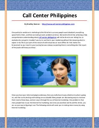 Call Center Philippines
_____________________________________________________________________________________

                 By Bradley Keenan - http://www.call-center-philippines.com



One particular evolution in marketing to the IM niche is so many people want absolutely everything
spoon fed to them, and that can really present problems at times. We tend to think that achieving a fully
comprehensive understanding about call center philippines will not be done in one sitting.You or
anybody else can get in trouble if you try to use that in your marketing without fully knowing what to
expect or do.This is just part of the nature of online business or even offline for that matter. Be
forewarned as you travel in your journey because always suspecting there is something else that is part
of the puzzle will keep you sharp.




Once you have your initial campaigns underway, then you really have to pay attention to what is going
on, and that is why testing and tracking are so valuable.Many people are discovering ways to increase
their income these days, and one way is through the use of Internet marketing. One problem is that
many people how to use the Internet for marketing, but since you searched and found this article, you
are on your way to figuring it out. The following article will assist you in making more money by using
Internet marketing.
 