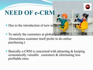 NEED OF e-CRM
 Due to the introduction of new technology
 To satisfy the customers at global level.
(Sometimes customer itself prefer to do online
purchasing.)
 Basically e-CRM is concerned with attracting & keeping
economically valuable customers & eliminating less
profitable ones.
 