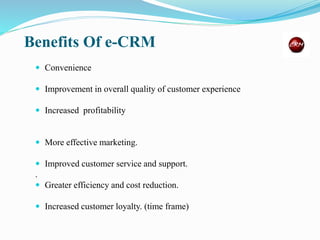 Benefits Of e-CRM
 Convenience
 Improvement in overall quality of customer experience
 Increased profitability
 More effective marketing.
 Improved customer service and support.
.
 Greater efficiency and cost reduction.
 Increased customer loyalty. (time frame)
 