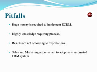 Pitfalls
• Huge money is required to implement ECRM.
• Highly knowledge requiring process.
• Results are not according to expectations.
• Sales and Marketing are reluctant to adopt new automated
CRM system.
 