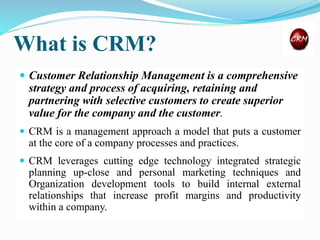 What is CRM?
 Customer Relationship Management is a comprehensive
strategy and process of acquiring, retaining and
partnering with selective customers to create superior
value for the company and the customer.
 CRM is a management approach a model that puts a customer
at the core of a company processes and practices.
 CRM leverages cutting edge technology integrated strategic
planning up-close and personal marketing techniques and
Organization development tools to build internal external
relationships that increase profit margins and productivity
within a company.
 