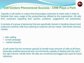 Typically a call center is a place that encourages customers to make calls in order to
facilitate their easy usage of the product/service offered by the organization. All calls
from customers regarding their queries, problems, suggestions are entertained.
Call Centers Phenomenal Success - CRM Plays a Part!
It consists of a group of personnel that are specifically trained in handling inbound and
outbound customer calls thus catering to customer service needs. Call center services
include:
• tele -calling
• e-mail campaign
• market research
A call center has the immense capacity to handle huge amounts of calls at all times.
Generally qualified personnel who are imminently capable of dealing with the call in
the right manner, handle them. All calls are monitored and logged and used for future
reference.
 