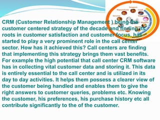 CRM (Customer Relationship Management ) being the
customer centered strategy of the decade and finding its
roots in customer satisfaction and customer focus, has
started to play a very prominent role in the call center
sector. How has it achieved this? Call centers are finding
that implementing this strategy brings them vast benefits.
For example the high potential that call center CRM software
has in collecting vital customer data and storing it. This data
is entirely essential to the call center and is utilized in its
day to day activities. It helps them possess a clearer view of
the customer being handled and enables them to give the
right answers to customer queries, problems etc. Knowing
the customer, his preferences, his purchase history etc all
contribute significantly to the of the customer.
 