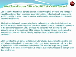 What Benefits can CRM offer the Call Center Sector?
Call center CRM software benefits the call center through its provision and storage of
valuable customer data , increased automation, visible reduction in call center costs
and its potential to boost customer service levels thereby increasing productivity and
customer satisfaction.
It helps in assisting call centers with shorter call durations, reduction in holding time
and the decrease of misrouted calls. Since the need for CRM is of extreme importance
in the call center spectrum, CRM provides the call center with a complete and
accurate picture of the customer. CRM enables the appropriate and most productive
usage of customer information thereby helping to build better relationships with
customers.
CRM provides the call center professional with valuable customer data providing him
with a information about the customers history and before he makes a call. He is thus
in a position to know and understand the customer preferences providing added
information to the sales industry sector. It enables customer databases to be kept up to
date at all times.
 