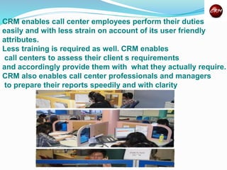 CRM enables call center employees perform their duties
easily and with less strain on account of its user friendly
attributes.
Less training is required as well. CRM enables
call centers to assess their client s requirements
and accordingly provide them with what they actually require.
CRM also enables call center professionals and managers
to prepare their reports speedily and with clarity
 