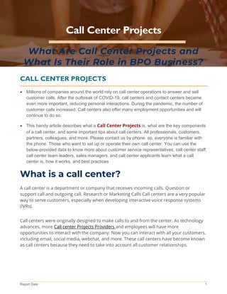 Report Date 1
Call Center Projects
What Are Call Center Projects and
What Is Their Role in BPO Business?
CALL CENTER PROJECTS
• Millions of companies around the world rely on call center operations to answer and sell
customer calls. After the outbreak of COVID-19, call centers and contact centers became
even more important, reducing personal interactions. During the pandemic, the number of
customer calls increased. Call centers also offer many employment opportunities and will
continue to do so.
• This handy article describes what a Call Center Projects is, what are the key components
of a call center, and some important tips about call centers. All professionals, customers,
partners, colleagues, and more. Please contact us by phone. so, everyone is familiar with
the phone. Those who want to set up or operate their own call center. You can use the
below-provided data to know more about customer service representatives, call center staff,
call center team leaders, sales managers, and call center applicants learn what a call
center is, how it works, and best practices
What is a call center?
A call center is a department or company that receives incoming calls. Question or
support call and outgoing call. Research or Marketing Calls Call centers are a very popular
way to serve customers, especially when developing interactive voice response systems
(IVRs).
Call centers were originally designed to make calls to and from the center. As technology
advances, more Call center Projects Providers and employees will have more
opportunities to interact with the company. Now you can interact with all your customers,
including email, social media, webchat, and more. These call centers have become known
as call centers because they need to take into account all customer relationships.
 