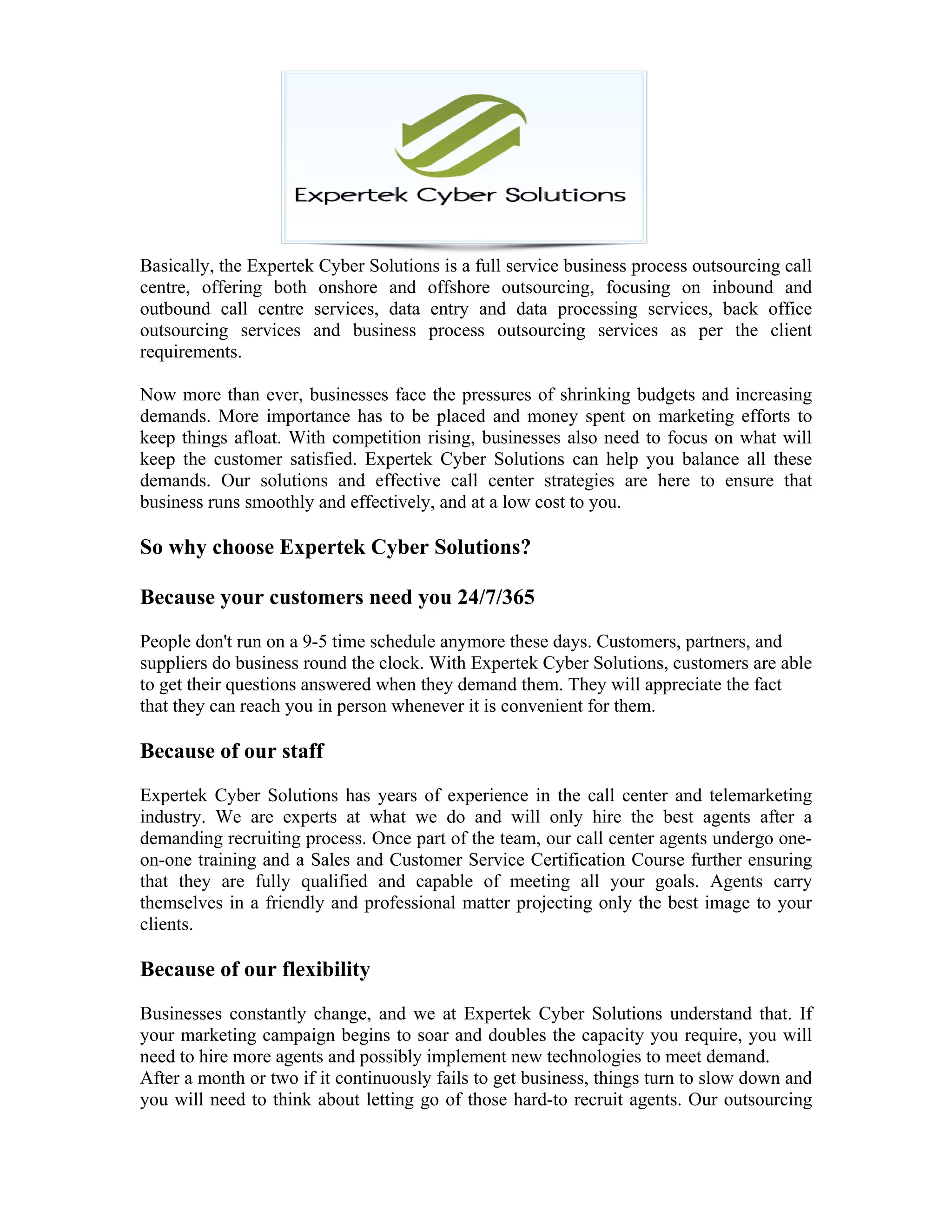Basically, the Expertek Cyber Solutions is a full service business process outsourcing call
centre, offering both onshore and offshore outsourcing, focusing on inbound and
outbound call centre services, data entry and data processing services, back office
outsourcing services and business process outsourcing services as per the client
requirements.
Now more than ever, businesses face the pressures of shrinking budgets and increasing
demands. More importance has to be placed and money spent on marketing efforts to
keep things afloat. With competition rising, businesses also need to focus on what will
keep the customer satisfied. Expertek Cyber Solutions can help you balance all these
demands. Our solutions and effective call center strategies are here to ensure that
business runs smoothly and effectively, and at a low cost to you.
So why choose Expertek Cyber Solutions?
Because your customers need you 24/7/365
People don't run on a 9-5 time schedule anymore these days. Customers, partners, and
suppliers do business round the clock. With Expertek Cyber Solutions, customers are able
to get their questions answered when they demand them. They will appreciate the fact
that they can reach you in person whenever it is convenient for them.
Because of our staff
Expertek Cyber Solutions has years of experience in the call center and telemarketing
industry. We are experts at what we do and will only hire the best agents after a
demanding recruiting process. Once part of the team, our call center agents undergo one-
on-one training and a Sales and Customer Service Certification Course further ensuring
that they are fully qualified and capable of meeting all your goals. Agents carry
themselves in a friendly and professional matter projecting only the best image to your
clients.
Because of our flexibility
Businesses constantly change, and we at Expertek Cyber Solutions understand that. If
your marketing campaign begins to soar and doubles the capacity you require, you will
need to hire more agents and possibly implement new technologies to meet demand.
After a month or two if it continuously fails to get business, things turn to slow down and
you will need to think about letting go of those hard-to recruit agents. Our outsourcing
 