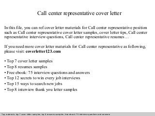 Call center representative cover letter 
In this file, you can ref cover letter materials for Call center representative position 
such as Call center representative cover letter samples, cover letter tips, Call center 
representative interview questions, Call center representative resumes… 
If you need more cover letter materials for Call center representative as following, 
please visit: coverletter123.com 
• Top 7 cover letter samples 
• Top 8 resumes samples 
• Free ebook: 75 interview questions and answers 
• Top 12 secrets to win every job interviews 
• Top 15 ways to search new jobs 
• Top 8 interview thank you letter samples 
Top materials: top 7 cover letter samples, top 8 Interview resumes samples, questions free and ebook: answers 75 – interview free download/ questions pdf and answers 
ppt file 
 