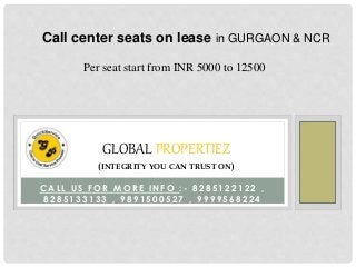 Call center seats on lease in GURGAON & NCR 
Per seat start from INR 5000 to 12500 
GLOBAL PROPERTIEZ 
(INTEGRITY YOU CAN TRUST ON) 
CAL L U S FOR MOR E INFO : - 8285122122 , 
8285133133 , 9 8 9 1 5 0 0 5 2 7 , 9999568224 
 