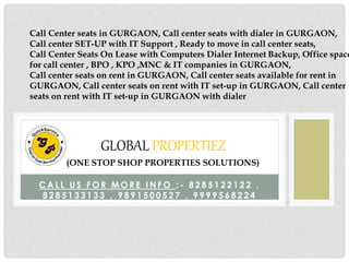 C A L L U S F O R M O R E I N F O : - 8 2 8 5 1 2 2 1 2 2 ,
8 2 8 5 1 3 3 1 3 3 , 9 8 9 1 5 0 0 5 2 7 , 9 9 9 9 5 6 8 2 2 4
GLOBAL PROPERTIEZ
(ONE STOP SHOP PROPERTIES SOLUTIONS)
Call Center seats in GURGAON, Call center seats with dialer in GURGAON,
Call center SET-UP with IT Support , Ready to move in call center seats,
Call Center Seats On Lease with Computers Dialer Internet Backup, Office space
for call center , BPO , KPO ,MNC & IT companies in GURGAON,
Call center seats on rent in GURGAON, Call center seats available for rent in
GURGAON, Call center seats on rent with IT set-up in GURGAON, Call center
seats on rent with IT set-up in GURGAON with dialer
 