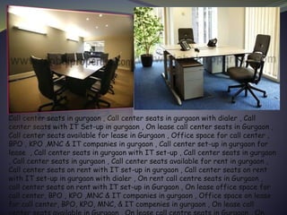 Call center seats in gurgaon , Call center seats in gurgaon with dialer , Call
center seats with IT Set-up in gurgaon , On lease call center seats in Gurgaon ,
Call center seats available for lease in Gurgaon , Office space for call center ,
BPO , KPO ,MNC & IT companies in gurgaon , Call center set-up in gurgaon for
lease , Call center seats in gurgaon with IT set-up , Call center seats in gurgaon
, Call center seats in gurgaon , Call center seats available for rent in gurgaon ,
Call center seats on rent with IT set-up in gurgaon , Call center seats on rent
with IT set-up in gurgaon with dialer , On rent call centre seats in Gurgaon ,
call center seats on rent with IT set-up in Gurgaon , On lease office space for
call center, BPO , KPO ,MNC & IT companies in gurgaon , Office space on lease
for call center, BPO, KPO, MNC, & IT compenies in gurgaon , On lease call
 