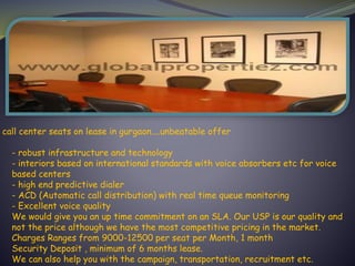 call center seats on lease in gurgaon....unbeatable offer
- robust infrastructure and technology
- interiors based on international standards with voice absorbers etc for voice
based centers
- high end predictive dialer
- ACD (Automatic call distribution) with real time queue monitoring
- Excellent voice quality
We would give you an up time commitment on an SLA. Our USP is our quality and
not the price although we have the most competitive pricing in the market.
Charges Ranges from 9000-12500 per seat per Month, 1 month
Security Deposit , minimum of 6 months lease.
We can also help you with the campaign, transportation, recruitment etc.
 