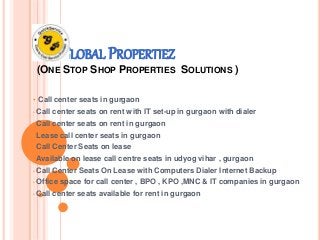 GLOBAL PROPERTIEZ 
(ONE STOP SHOP PROPERTIES SOLUTIONS ) 
• Call center seats in gurgaon 
• Call center seats on rent with IT set-up in gurgaon with dialer 
• Call center seats on rent in gurgaon 
• Lease call center seats in gurgaon 
• Call Center Seats on lease 
• Available on lease call centre seats in udyog vihar , gurgaon 
• Call Center Seats On Lease with Computers Dialer Internet Backup 
• Office space for call center , BPO , KPO ,MNC & IT companies in gurgaon 
• Call center seats available for rent in gurgaon 
 