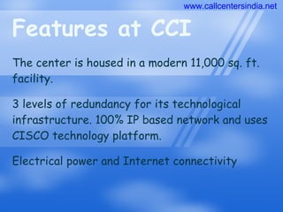 Features at CCI The center is housed in a modern 11,000 sq. ft. facility. 3 levels of redundancy for its technological infrastructure. 100% IP based network and uses CISCO technology platform. Electrical power and Internet connectivity www.callcentersindia.net 