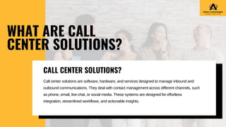 Call center solutions are software, hardware, and services designed to manage inbound and
outbound communications. They deal with contact management across different channels, such
as phone, email, live chat, or social media. These systems are designed for effortless
integration, streamlined workflows, and actionable insights.
WHAT ARE CALL
CENTER SOLUTIONS?
CALL CENTER SOLUTIONS?
 