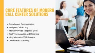 CORE FEATURES OF MODERN
CALL CENTER SOLUTIONS
Omnichannel Communication
Intelligent Call Routing
Interactive Voice Response (IVR)
Real-Time Analytics and Reporting
Integration with CRM Systems
Cloud-Based Scalability
 