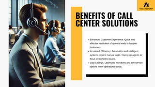 BENEFITS OF CALL
CENTER SOLUTIONS
Enhanced Customer Experience: Quick and
effective resolution of queries leads to happier
customers.
Increased Efficiency: Automation and intelligent
systems reduce manual tasks, freeing up agents to
focus on complex issues.
Cost Savings: Optimized workflows and self-service
options lower operational costs.
 