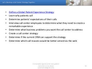 • Define a Global Patient Experience Strategy
• Learn why patients call
• Determine patients’ expectations of their calls
• Interview call center employees to determine what they need to create a
remarkable experience
• Determine what business problems you want the call center to address
• Create a call center strategy
• Determine if the current CRM can support the strategy
• Determine which call reasons would be better served via the web
Let’s Develop a Call Center Strategy Together
A remarkable experience for every patient
every time on any device
(paulroemer@gmail.com)
10
 
