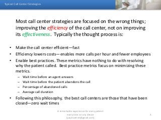 Most call center strategies are focused on the wrong things;
improving the efficiency of the call center, not on improving
its effectiveness. Typically the thought process is:
• Make the call center efficient—fast
• Efficiency lowers costs—enables more calls per hour and fewer employees
• Enable best practices. These metrics have nothing to do with resolving
why the patient called. Best practice metrics focus on minimizing these
metrics.
– Wait time before an agent answers
– Wait time before the patient abandons the call
– Percentage of abandoned calls
– Average call duration
• Following this philosophy, the best call centers are those that have been
closed—zero wait times
Typical Call Center Strategies
A remarkable experience for every patient
every time on any device
(paulroemer@gmail.com)
3
 