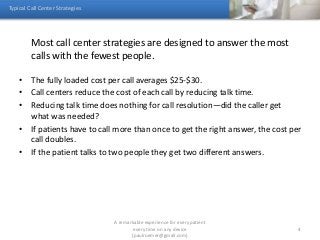 Most call center strategies are designed to answer the most
calls with the fewest people.
• The fully loaded cost per call averages $25-$30.
• Call centers reduce the cost of each call by reducing talk time.
• Reducing talk time does nothing for call resolution—did the caller get
what was needed?
• If patients have to call more than once to get the right answer, the cost per
call doubles.
• If the patient talks to two people they get two different answers.
Typical Call Center Strategies
A remarkable experience for every patient
every time on any device
(paulroemer@gmail.com)
4
 
