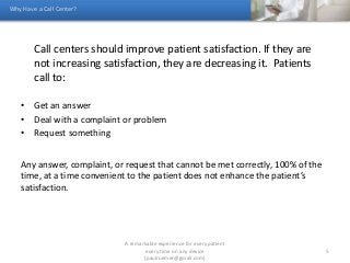 Call centers should improve patient satisfaction. If they are
not increasing satisfaction, they are decreasing it. Patients
call to:
• Get an answer
• Deal with a complaint or problem
• Request something
Any answer, complaint, or request that cannot be met correctly, 100% of the
time, at a time convenient to the patient does not enhance the patient’s
satisfaction.
Why Have a Call Center?
A remarkable experience for every patient
every time on any device
(paulroemer@gmail.com)
5
 