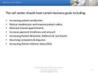 The call center should meet certain business goals including:
• Increasing patient satisfaction
• Reduce readmission and improve patient safety
• Reduced missed appointments
• Increase payment timeliness and amount
• Increasing Patient Retention, Referrals & ‘win-backs’
• Resolving complaints & disputes
• Increasing Patient Lifetime Value (PLV)
Why Have a Call Center?
A remarkable experience for every patient
every time on any device
(paulroemer@gmail.com)
6
 