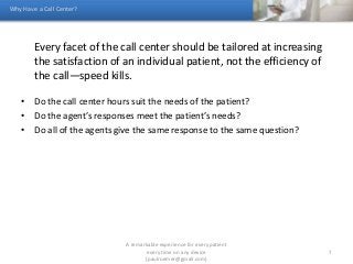 Every facet of the call center should be tailored at increasing
the satisfaction of an individual patient, not the efficiency of
the call—speed kills.
• Do the call center hours suit the needs of the patient?
• Do the agent’s responses meet the patient’s needs?
• Do all of the agents give the same response to the same question?
Why Have a Call Center?
A remarkable experience for every patient
every time on any device
(paulroemer@gmail.com)
7
 