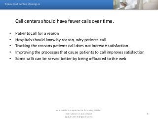 Call centers should have fewer calls over time.
• Patients call for a reason
• Hospitals should know by reason, why patients call
• Tracking the reasons patients call does not increase satisfaction
• Improving the processes that cause patients to call improves satisfaction
• Some calls can be served better by being offloaded to the web
Typical Call Center Strategies
A remarkable experience for every patient
every time on any device
(paulroemer@gmail.com)
8
 